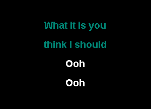 What it is you

think I should
Ooh
Ooh