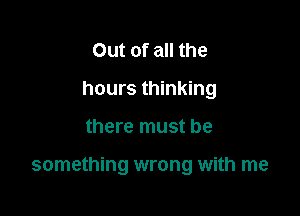 Out of all the
hours thinking

there must be

something wrong with me
