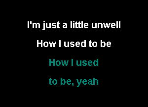 rm just a little unwell
How I used to be

How I used

to be, yeah