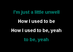 rm just a little unwell

How I used to be

How I used to be, yeah

to be, yeah