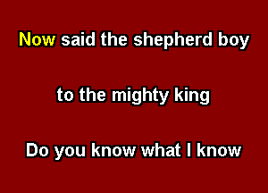 Now said the shepherd boy

to the mighty king

Do you know what I know