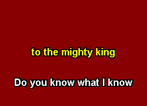 to the mighty king

Do you know what I know