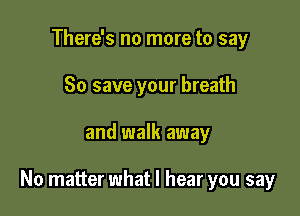 There's no more to say
80 save your breath

and walk away

No matter what I hear you say
