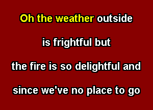 Oh the weather outside

is frightful but

the fire is so delightful and

since we've no place to go