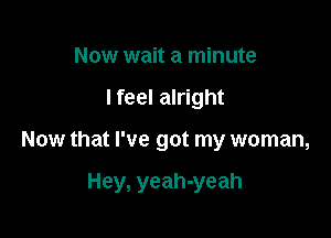 Now wait a minute
lfeel alright

Now that I've got my woman,

Hey, yeah-yeah