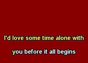 I'd love some time alone with

you before it all begins