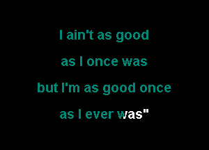 I ain't as good

as I once was
but I'm as good once

as I ever was