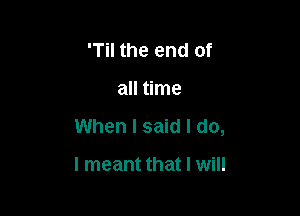 'Til the end of

all time

When I said I do,

I meant that I will