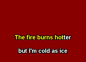 The fire burns hotter

but I'm cold as ice