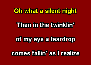 Oh what a silent night

Then in the twinklin'

of my eye a teardrop

comes fallin' as I realize