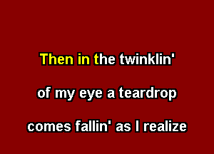 Then in the twinklin'

of my eye a teardrop

comes fallin' as I realize