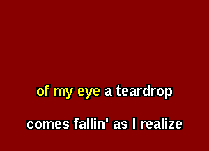 of my eye a teardrop

comes fallin' as I realize