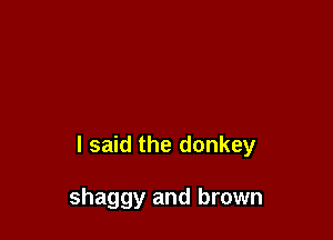 I said the donkey

shaggy and brown
