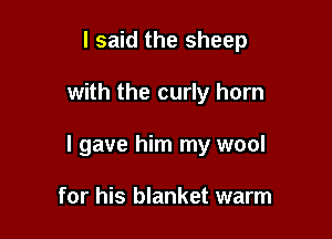 I said the sheep

with the curly horn

I gave him my wool

for his blanket warm