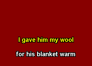 I gave him my wool

for his blanket warm