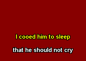 l cooed him to sleep

that he should not cry
