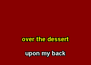 over the dessert

upon my back