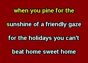 when you pine for the
sunshine of a friendly gaze
for the holidays you can't

beat home sweet home