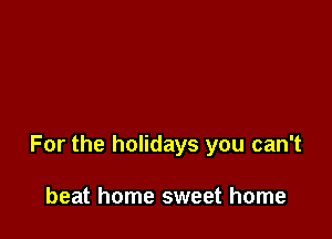 For the holidays you can't

beat home sweet home