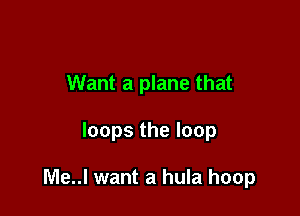 Want a plane that

loops the loop

Me..l want a hula hoop