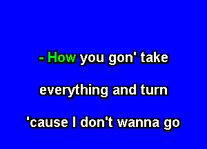 - How you gon' take

everything and turn

'cause I don't wanna go