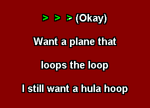 t' '5' (Okay)
Want a plane that

loops the loop

I still want a hula hoop