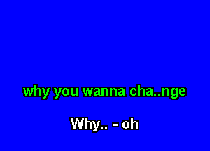 why you wanna cha..nge

Why.. - oh