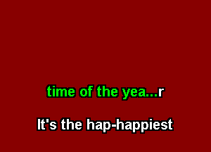 time of the yea...r

It's the hap-happiest