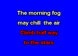 The morning fog

may chill the air