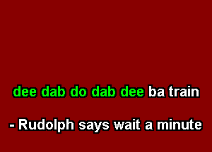 dee dab do dab dee ba train

- Rudolph says wait a minute