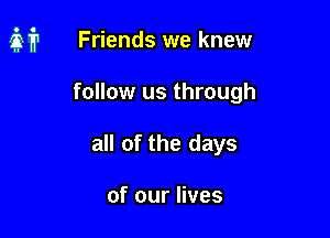 it Friends we knew

follow us through
all of the days

of our lives