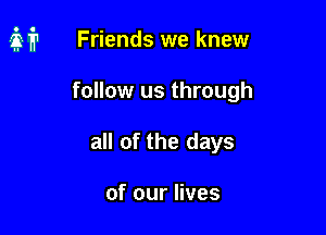 it Friends we knew

follow us through
all of the days

of our lives
