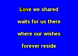 Love we shared

waits for us there

where our wishes

forever reside