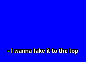 - I wanna take it to the top