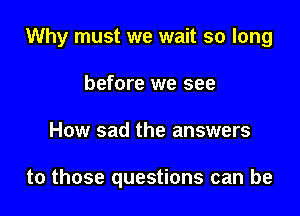 Why must we wait so long

before we see
How sad the answers

to those questions can be