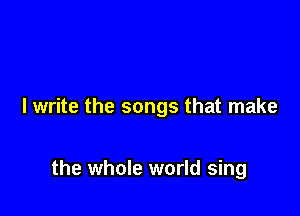 I write the songs that make

the whole world sing