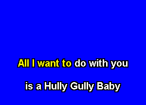 All I want to do with you

is a Hully Gully Baby