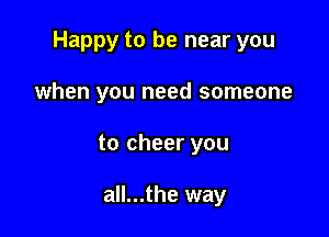 Happy to be near you

when you need someone
to cheer you

all...the way