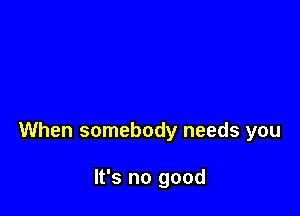 When somebody needs you

It's no good