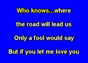 Who knows...where
the road will lead us

Only a fool would say

But if you let me love you