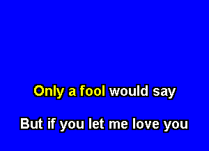 Only a fool would say

But if you let me love you