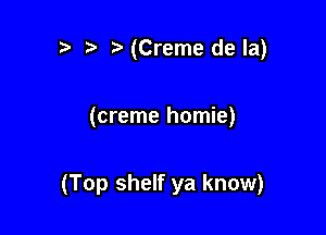 t-(Creme dela)

(creme homie)

(Top shelf ya know)