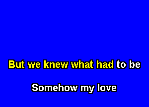 But we knew what had to be

Somehow my love