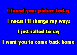 I swear I'll change my ways

I iust called to say

I want you to come back home