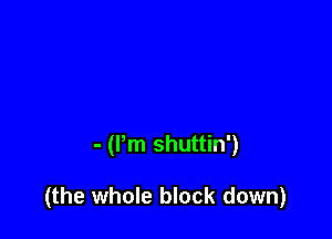 - (Pm shuttin')

(the whole block down)