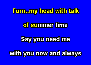 Turn..my head with talk
of summer time

Say you need me

with you now and always