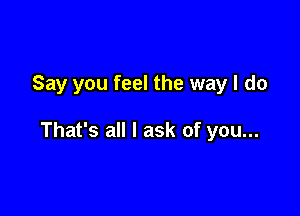 Say you feel the way I do

That's all I ask of you...