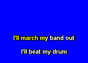 I'll march my band out

I'll beat my drum