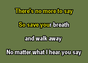 There's no more to say
80 save your breath

and walk away

No matter what I hear you say