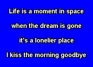 Life is a moment in space
when the dream is gone
it's a lonelier place

I kiss the morning goodbye